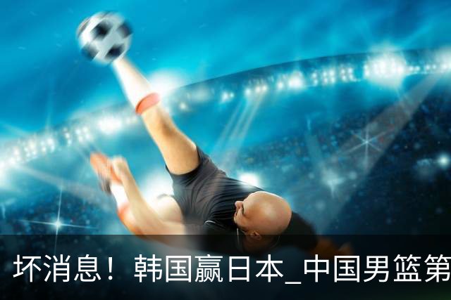 坏消息！韩国赢日本 中国男篮第二阶段形势不乐观