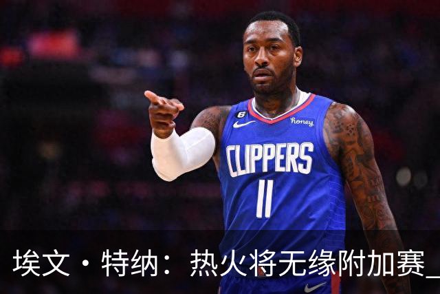埃文·特纳：热火将无缘附加赛 他们为得到字母哥付出太多了